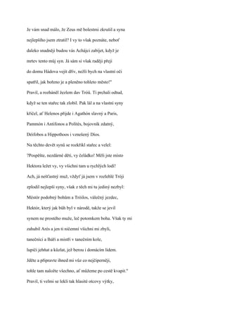 Je vám snad málo, že Zeus mě bolestmi zkrušil a syna

nejlepšího jsem ztratil? I vy to však poznáte, neboť

daleko snadněji budou vás Achájci zabíjet, když je

mrtev tento můj syn. Já sám si však raději přeji

do domu Hádova vejít dřív, nežli bych na vlastní oči

spatřil, jak bořeno je a pleněno tohleto město!"

Pravil, a rozháněl žezlem dav Tróů. Ti prchali odtud,

když se ten stařec tak zlobil. Pak lál a na vlastní syny

křičel, ať Helenos přijde i Agathón slavný a Paris,

Pammón i Antifonos a Polítés, bojovník zdatný,

Déifobos a Hippothoos i vznešený Díos.

Na těchto devět synů se rozkřikl stařec a velel:

?Pospěšte, nezdárné děti, vy čeládko! Měli jste místo

Hektora ležet vy, vy všichni tam u rychlých lodí!

Ach, já nešťastný muž, vždyť já jsem v rozlehlé Tróji

zplodil nejlepší syny, však z těch mi tu jediný nezbyl:

Méstór podobný bohům a Tróilos, válečný jezdec,

Hektór, který jak bůh byl v národě, takže se jevil

synem ne prostého muže, leč potomkem boha. Však ty mi

zahubil Arés a jen ti ničemní všichni mi zbyli,

tanečníci a lháři a mistři v tanečním kole,

lupiči jehňat a kůzlat, jež berou i domácím lidem.

Jděte a připravte ihned mi vůz co nejčiperněji,

tohle tam naložte všechno, ať můžeme po cestě kvapit."

Pravil, ti velmi se lekli tak hlasité otcovy výtky,
 
