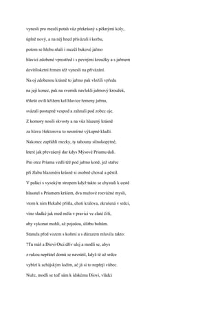 vynesli pro mezčí potah vůz překrásný s pěknými koly,

úplně nový, a na něj hned přivázali i korbu,

potom se hřebu sňali i mezčí bukové jařmo

hlavicí zdobené vprostřed i s pevnými kroužky a s jařmem

devítiloketní řemen též vynesli na přivázání.

Na oj zdobenou krásně to jařmo pak vložili vpředu

na její konec, pak na svorník navlekli jařmový kroužek,

třikrát ovili křížem kol hlavice řemeny jařma,

svázali postupně vespod a zahnuli pod zobec oje.

Z komory nosili skvosty a na vůz hlazený krásně

za hlavu Hektorovu to nesmírné výkupné kladli.

Nakonec zapřáhli mezky, ty tahouny silnokopytné,

které jak převzácný dar kdys Mýsové Priamu dali.

Pro otce Priama vedli též pod jařmo koně, jež stařec

při žlabu hlazeném krásně si osobně choval a pěstil.

V paláci s vysokým stropem když takto se chystali k cestě

hlasatel s Priamem králem, dva mužové rozvážné mysli,

vtom k nim Hekabé přišla, choti králova, zkrušená v srdci,

víno sladké jak med měla v pravici ve zlaté číši,

aby vykonat mohli, až pojedou, úlitbu bohům.

Stanula před vozem s koňmi a s důrazem mluvila takto:

?Tu máš a Diovi Otci dřív ulej a modli se, abys

z rukou nepřátel domů se navrátil, když tě už srdce

vybízí k achájským lodím, ač já si to nepřeji vůbec.

Nuže, modli se teď sám k ídskému Diovi, vládci
 