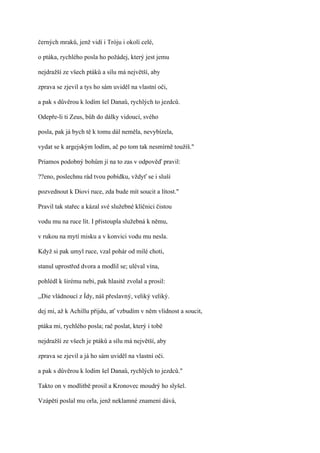 černých mraků, jenž vidí i Tróju i okolí celé,

o ptáka, rychlého posla ho požádej, který jest jemu

nejdražší ze všech ptáků a sílu má největší, aby

zprava se zjevil a tys ho sám uviděl na vlastní oči,

a pak s důvěrou k lodím šel Danaů, rychlých to jezdců.

Odepře-li ti Zeus, bůh do dálky vidoucí, svého

posla, pak já bych tě k tomu dál neměla, nevybízela,

vydat se k argejským lodím, ač po tom tak nesmírně toužíš."

Priamos podobný bohům jí na to zas v odpověď pravil:

??eno, poslechnu rád tvou pobídku, vždyť se i sluší

pozvednout k Diovi ruce, zda bude mít soucit a lítost."

Pravil tak stařec a kázal své služebné klíčnici čistou

vodu mu na ruce lít. I přistoupla služebná k němu,

v rukou na mytí misku a v konvici vodu mu nesla.

Když si pak umyl ruce, vzal pohár od milé choti,

stanul uprostřed dvora a modlil se; uléval vína,

pohlédl k širému nebi, pak hlasitě zvolal a prosil:

,,Die vládnoucí z Ídy, náš přeslavný, veliký veliký.

dej mi, až k Achillu přijdu, ať vzbudím v něm vlídnost a soucit,

ptáka mi, rychlého posla; rač poslat, který i tobě

nejdražší ze všech je ptáků a sílu má největší, aby

zprava se zjevil a já ho sám uviděl na vlastní oči.

a pak s důvěrou k lodím šel Danaů, rychlých to jezdců."

Takto on v modlitbě prosil a Kronovec moudrý ho slyšel.

Vzápětí poslal mu orla, jenž neklamné znamení dává,
 