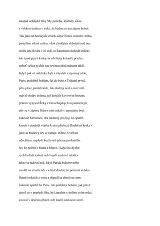 naopak achájské šiky My potichu. dýchaly silou,

s velikou touhou v srdci, že budou se navzájem bránit.

Tak jako na horských vrších, když Notos rozestře, mlhu,

pastýřům nikoli milou, však zlodějům slibnější nad noc

(tolik jen člověk v ní vidí, co kamenem dohodit může):

tak i pod jejich kroky se zdvíhaly kotouče prachu,

neboť velice rychle tou rovinou před městem táhli.

Když pak už nablízku byli a chystali vzájemný útok,

Paris, podobný bohům, šel do boje z Trójanů první,

přes plece pardálí kůži, luk ohebný nesl a meč měl,

mával oštěpy dvěma, jež končily kovovým hrotem,

přitom vyzýval Řeky z řad achájských nejstatečnější,

aby se v zápase lítém s ním utkali v urputném boji.

Jakmile Meneláos, rek nadšený pro boj, ho spatřil,

kterak v popředí vojska k nim přichází dlouhými kroky -

jako as hladový lev se raduje, stihne-li velkou

zdechlinu, najde-li kozla neb jelena parohatého:

lev ho požírá z hladu a hltavě, i když ho dychtí

rychlí ohaři zahnat neb bujaří mužové mladí -

takto se radoval rek, když Parida bohorovného

uviděl na vlastní oči - vždyť doufal, že potrestá svůdce.

Ihned seskočit z vozu a dopadl se zbrojí na zem.

Jakmile spatřil ho Paris, rek podobný bohům, jak právě

zjevil se v popředí šiku, byl zaražen v milém svém srdci,

couval v družinu přátel, neb toužil uniknout smrti.
 