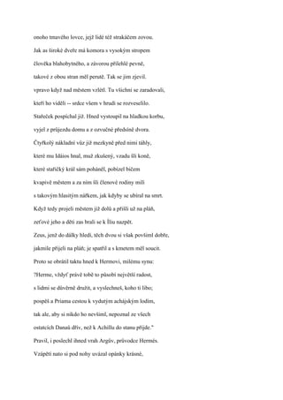 onoho tmavého lovce, jejž lidé též strakáčem zovou.

Jak as široké dveře má komora s vysokým stropem

člověka blahobytného, a závorou přilehlé pevně,

takové z obou stran měl perutě. Tak se jim zjevil.

vpravo když nad městem vzlétl. Tu všichni se zaradovali,

kteří ho viděli -- srdce všem v hrudi se rozveselilo.

Stařeček pospíchal již. Hned vystoupil na hladkou korbu,

vyjel z průjezdu domu a z ozvučné předsíně dvora.

Čtyřkolý nákladní vůz již mezkyně před nimi táhly,

které mu Idáios hnal, muž zkušený, vzadu šli koně,

které stařičký král sám poháněl, pobízel bičem

kvapivě městem a za ním šli členové rodiny milí

s takovým hlasitým nářkem, jak kdyby se ubíral na smrt.

Když tedy projeli městem již dolů a přišli už na pláň,

zeťové jeho a děti zas brali se k Íliu nazpět.

Zeus, jenž do dálky hledí, těch dvou si však povšiml dobře,

jakmile přijeli na pláň; je spatřil a s kmetem měl soucit.

Proto se obrátil taktu hned k Hermovi, milému synu:

?Herme, vždyť právě tobě to působí největší radost,

s lidmi se důvěrně družit, a vyslechneš, koho ti libo;

pospěš a Priama cestou k vydutým achájským lodím,

tak ale, aby si nikdo ho nevšiml, nepoznal ze všech

ostatcích Danaů dřív, než k Achillu do stanu přijde."

Pravil, i poslechl ihned vrah Argův, průvodce Hermés.

Vzápětí nato si pod nohy uvázal opánky krásné,
 