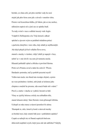božské, ze zlata celé, jež přes mořské vody ho nosí

stejně jak přes širou zem jak o závod s vanutím větru.

Potom vzal kouzelnou hůlku, jíž lidem, jak se mu zachce,

některým uspává oči a jiné zas ze spánku budí.

Tu tedy svíral v ruce a odlétal mocný vrah Argův.

Vzápětí k Helléspontu a ke Tróji dorazil, odkud

spěchal a zjevem svým se podobal mladému princi

s pučícím chmýřím v tom věku, kdy mládí je nejlíbeznější.

Ale když přejeli již kol velkého Ílova rovu,

stanuli s mezky i s koňmi, vždyť chtěli je napojit v řece,

neboť se v oné chvíli i na zem již temnota snesla.

Hlasatel pohleděl vpřed a zblízka si povšiml Herma.

Proto se k Priamu ozval a takto ho oslovil: ?Pozor,

Dardanův potomku, teď je potřebí pozorné mysli!

Vidím tam muže, ten ihned nás rozsápe zřejmě, a proto

na voze prchněme s koňmi, neb jinak se kolenou jeho

chopme a snažně ho prosme, zda soucit bude mít s námi."

Pravil, a stařec v duchu se vyděsil, hrozně se lekl.

Vlasy se zježily hrůzou a trčely na zchřadlém těle,

stanul úžasem němý. Sám Hermés vtom přistoupil zblízka.

Uchopil za ruku starce a tázavě promluvil k němu:

?Kampak to, otče, ženeš ty koně a zároveň mezky

za božské noci, kdy ostatní lidé jsou v poklidném spánku?

Copak se nebojíš nic ni Danaů soptících hněvem.

úhlavních nepřátel svých, když jsou zde tak nablízku?! Kdyby
 