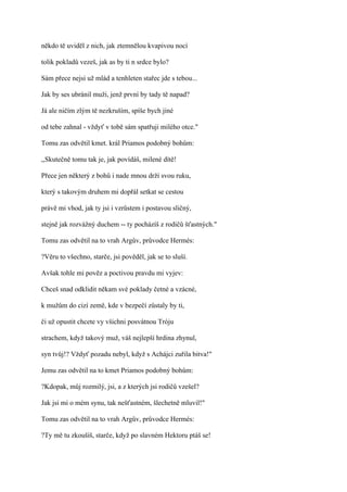 někdo tě uviděl z nich, jak ztemnělou kvapivou nocí

tolik pokladů vezeš, jak as by ti n srdce bylo?

Sám přece nejsi už mlád a tenhleten stařec jde s tebou...

Jak by ses ubránil muži, jenž první by tady tě napad?

Já ale ničím zlým tě nezkruším, spíše bych jiné

od tebe zahnal - vždyť v tobě sám spatřuji milého otce."

Tomu zas odvětil kmet. král Priamos podobný bohům:

,,Skutečně tomu tak je, jak povídáš, milené dítě!

Přece jen některý z bohů i nade mnou drží svou ruku,

který s takovým druhem mi dopřál setkat se cestou

právě mi vhod, jak ty jsi i vzrůstem i postavou sličný,

stejně jak rozvážný duchem -- ty pocházíš z rodičů šťastných."

Tomu zas odvětil na to vrah Argův, průvodce Hermés:

?Věru to všechno, starče, jsi pověděl, jak se to sluší.

Avšak tohle mi pověz a poctivou pravdu mi vyjev:

Chceš snad odklidit někam své poklady četné a vzácné,

k mužům do cizí země, kde v bezpečí zůstaly by ti,

či už opustit chcete vy všichni posvátnou Tróju

strachem, když takový muž, váš nejlepší hrdina zhynul,

syn tvůj!? Vždyť pozadu nebyl, když s Achájci zuřila bitva!"

Jemu zas odvětil na to kmet Priamos podobný bohům:

?Kdopak, můj rozmilý, jsi, a z kterých jsi rodičů vzešel?

Jak jsi mi o mém synu, tak nešťastném, šlechetně mluvil!"

Tomu zas odvětil na to vrah Argův, průvodce Hermés:

?Ty mě tu zkoušíš, starče, když po slavném Hektoru ptáš se!
 