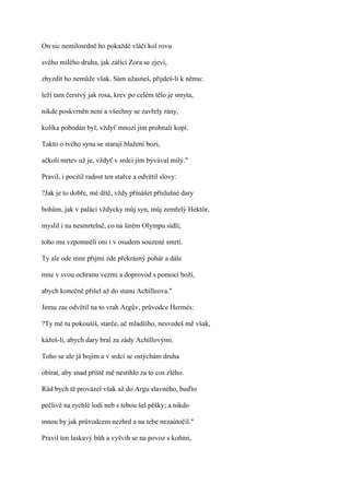 On sic nemilosrdně ho pokaždé vláčí kol rovu

svého milého druha, jak zářící Zora se zjeví,

zhyzdit ho nemůže však. Sám užasneš, přijdeš-li k němu:

leží tam čerstvý jak rosa, krev po celém tělo je smyta,

nikde poskvrněn není a všechny se zavřely rány,

kolika pobodán byl, vždyť mnozí jím prohnali kopí.

Takto o tvého syna se starají blažení bozi,

ačkoli mrtev už je, vždyť v srdci jim bývával milý."

Pravil, i pocítil radost ten stařce a odvětil slovy:

?Jak je to dobře, mé dítě, vždy přinášet příslušné dary

bohům, jak v paláci vždycky můj syn, můj zemřelý Hektór,

myslil i na nesmrtelné, co na širém Olympu sídlí;

toho mu vzpomněli oni i v osudem souzené smrti.

Ty ale ode mne přijmi zde překrásný pohár a dále

mne v svou ochranu vezmi a doprovod s pomocí boží,

abych konečně přišel až do stanu Achilleova."

Jemu zas odvětil na to vrah Argův, průvodce Hermés:

?Ty mě tu pokoušíš, starče, ač mladšího, nesvedeš mě však,

kážeš-li, abych dary bral za zády Achillovými.

Toho se ale já bojím a v srdci se ostýchám druha

obírat, aby snad příště mě nestihlo za to cos zlého.

Rád bych tě provázel však až do Argu slavného, buďto

pečlivě na rychlé lodi neb s tebou šel pěšky; a nikdo

mnou by jak průvodcem nezhrd a na tebe nezaútočil."

Pravil ten laskavý bůh a vyšvih se na povoz s koňmi,
 