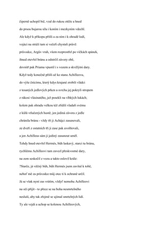 čiperně uchopil bič, vzal do rukou otěže a hned

do prsou bujarou sílu i koním i mezkyním vdechl.

Ale když k příkopu přišli a za ním i k ohradě lodí,

vojáci na stráži tam si večeři chystali právě:

průvodce, Argův vrah, všem rozprostřel po víčkách spánek,

ihned otevřel bránu a odstrčil závory obě,

dovnitř pak Priama vpustil i s vozem a skvělými dary.

Když tedy konečně přišli až ke stanu Achilleovu,

do výše čnícímu, který kdys krajané zrobili vládci

z tesaných jedlových prken a svrchu jej pokryli stropem

z rákosí vlásinatého, jež posekli na vlhkých lukách;

kolem pak ohradu velkou též zřídili vladaři svému

z kůlů vtlučených hustě; jen jediná závora z jedle

chránila bránu - vždy tři ji Achájci zasunovali,

ze dveří z ostatních tři ji zase pak uvolňovali,

a jen Achilleus sám ji jediný zasunout uměl.

Tehdy hned otevřel Hermés, bůh laskavý, starci tu bránu,

rychlému Achilleovi tam zavezl přeskvostné dary,

na zem seskočil z vozu a takto oslovil krále:

?Starče, já věčný bůh, bůh Hermés jsem zavítal k tobě,

neboť mě za průvodce můj otec ti k ochraně určil.

Já se však nyní zas vrátím, vždyť nemohu Achilleovi

na oči přijít - to přece se na boha nesmrtelného

nesluší, aby tak zřejmě se ujímal smrtelných lidí.

Ty ale vejdi a uchop se kolenou Achilleových,
 