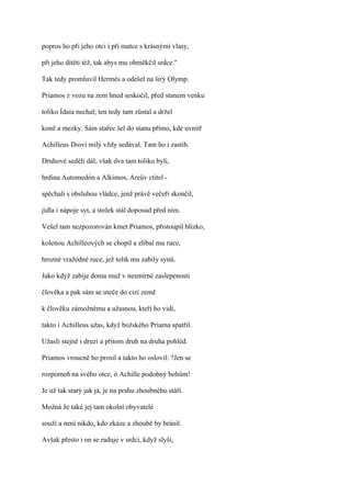 popros ho při jeho otci i při matce s krásnými vlasy,

při jeho dítěti též, tak abys mu obměkčil srdce."

Tak tedy promluvil Hermés a odešel na širý Olymp.

Priamos z vozu na zem hned seskočil, před stanem venku

toliko Ídaia nechal; ten tedy tam zůstal a držel

koně a mezky. Sám stařec šel do stanu přímo, kde uvnitř

Achilleus Diovi milý vždy sedával. Tam ho i zastih.

Druhové seděli dál; však dva tam toliko byli,

hrdina Automedón a Alkimos, Areův ctitel -

spěchali s obsluhou vládce, jenž právě večeři skončil,

jídla i nápoje syt, a stolek stál doposud před ním.

Vešel tam nezpozorován kmet Priamos, přistoupil blízko,

kolenou Achilleových se chopil a zlíbal mu ruce,

hrozné vražedné ruce, jež tolik mu zabily synů.

Jako když zabije doma muž v nesmírné zaslepenosti

člověka a pak sám se uteče do cizí země

k člověku zámožnému a užasnou, kteří ho vidí,

takto i Achilleus užas, když božského Priama spatřil.

Užasli stejně i druzí a přitom druh na druha pohléd.

Priamos vroucně ho prosil a takto ho oslovil: ?Jen se

rozpomeň na svého otce, ó Achille podobný bohům!

Je už tak starý jak já, je na prahu zhoubného stáří.

Možná že také jej tam okolní obyvatelé

souží a není nikdo, kdo zkáze a zhoubě by bránil.

Avšak přesto i on se raduje v srdci, když slyší,
 
