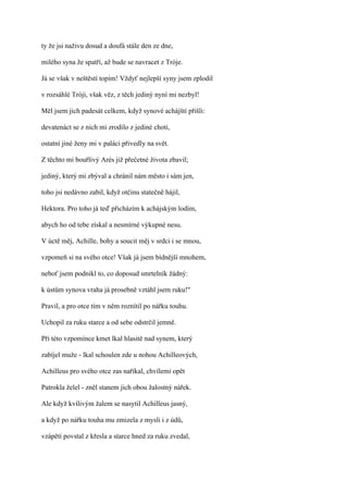 ty že jsi naživu dosud a doufá stále den ze dne,

milého syna že spatří, až bude se navracet z Tróje.

Já se však v neštěstí topím! Vždyť nejlepší syny jsem zplodil

v rozsáhlé Tróji, však věz, z těch jediný nyní mi nezbyl!

Měl jsem jich padesát celkem, když synové achájští přišli:

devatenáct se z nich mi zrodilo z jediné choti,

ostatní jiné ženy mi v paláci přivedly na svět.

Z těchto mi bouřlivý Arés již přečetné života zbavil;

jediný, který mi zbýval a chránil nám město i sám jen,

toho jsi nedávno zabil, když otčinu statečně hájil,

Hektora. Pro toho já teď přicházím k achájským lodím,

abych ho od tebe získal a nesmírné výkupné nesu.

V úctě měj, Achille, bohy a soucit měj v srdci i se mnou,

vzpomeň si na svého otce! Však já jsem bídnější mnohem,

neboť jsem podnikl to, co doposud smrtelník žádný:

k ústům synova vraha já prosebně vztáhl jsem ruku!"

Pravil, a pro otce tím v něm roznítil po nářku touhu.

Uchopil za ruku starce a od sebe odstrčil jemně.

Při této vzpomínce kmet lkal hlasitě nad synem, který

zabíjel muže - lkal schoulen zde u nohou Achilleových,

Achilleus pro svého otce zas naříkal, chvílemi opět

Patrokla želel - zněl stanem jich obou žalostný nářek.

Ale když kvílivým žalem se nasytil Achilleus jasný,

a když po nářku touha mu zmizela z mysli i z údů,

vzápětí povstal z křesla a starce hned za ruku zvedal,
 