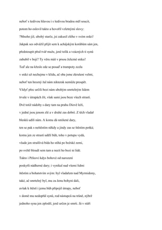 neboť s šedivou hIavou i s šedivou bradou měl soucit,

potom ho oslovil takto a hovořil vzletnými slovy:

?Mnoho již, ubohý starče, jsi zakusil zlého v svém srdci!

Jakpak ses odvážil přijít sem k achájským korábům sám jen,

předstoupit před tvář muže, jenž tolik a vzácných ti synů

zahubil v boji? Ty věru máš v prsou železné srdce!

Teď ale na křeslo zde se posaď a trampoty zcela

v srdci už nechejme v klidu, ač oba jsme zkrušeni velmi,

neboť ten hrozný žal nám nikterak nemůže prospět.

Vždyť přec určili bozi nám ubohým smrtelným lidem

trvale v útrapách žít, však sami jsou beze všech strastí.

Dvě totiž nádoby s dary tam na prahu Diově leží,

v jedné jsou jenom zlé a v druhé zas dobré. Z těch vladař

blesků udílí nám. A komu dá smíšené dary,

ten se pak s neštěstím někdy a jindy zas se štěstím potká;

komu jen ze strastí udělí bůh, toho v potupu vydá,

všude jen strašlivá bída ho stíhá po božské zemi,

po světě bloudí sem tam a nectí ho bozi ni lidé.

Takto i Péleovi kdys bohové od narození

poskytli nádherné dary; i vynikal nad všemi lidmi

štěstím a bohatstvím svým: byl vladařem nad Myrmidony,

také, ač smrtelný byl, mu za ženu bohyni dali,

avšak k štěstí i jemu bůh připojil útrapy, neboť

v domě mu nedopřál synů, rod nástupců na trůně, nýbrž

jednoho syna jen zplodil, jenž určen je smrti. Já v stáří
 