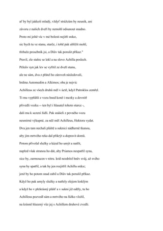 ať by byl jakkoli mladý, vždyť strážcům by neunik, ani

závoru z našich dveří by nemohl odsunout snadno.

Proto mi ještě víc v mé bolesti nejitři srdce,

sic bych tu ve stanu, starče, i tobě pak ublížit mohl,

třebaže prosebník jsi, a Diův tak porušit příkaz."

Pravil, zle stařec se lekl a na slovo Achilla poslech.

Péleův syn jak lev se vyřítil ze dveří stanu,

ale ne sám, dva z přátel ho zároveň následovali,

hrdina Automedón a Alkimos; oba je nejvíc

Achilleus ze všech druhů měl v úctě, když Patroklos zemřel.

Ti mu vypřáhli z vozu hned koně i mezky a dovnitř

přivedli vozku -- ten byl i hlasatel tohoto starce -,

dali mu k sezení židli. Pak snášeli z pevného vozu

nesmírné výkupné, za něž měl Achilleus, Hektora vydat.

Dva jen tam nechali pláště a suknici nádherně tkanou,

aby jím mrtvého reka dal přikrýt a dopravit domů.

Potom přivolal služky a kázal ho umýt a natřít,

napřed však stranou ho dát, aby Priamos nespatřil syna,

sice by, zarmoucen v nitru. král nezdržel hněv svůj, až svého

syna by spatřil, a tak by jen rozjitřil Achillu srdce;

jenž by ho potom snad zabil a Diův tak porušil příkaz.

Když ho pak umyly služky a natřely olejem lesklým

a když ho v překrásný plášť a v sukni již oděly, tu ho

Achilleus pozvedl sám a mrtvého na lůžko vložil,

na krásně hlazený vůz jej s Achillem druhové zvedli.
 