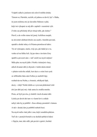 Vzápětí zalkal a jménem rek oslovil milého druha:

?Jenom se, Patrokle, nezlob, až jednou se dovíš, byť v Hádu,

že jsem milému otci já slavného Hektora vydal,

když mi výkupné za něj dřív zaplatil v nesmírné výši.

Z toho zas příslušný díl já věnuji tobě, jak slušno."

Pravil, a do svého stanu šel jasný Achilleus nazpět,

na skvostně zdobené křeslo zas usedl, z kterého povstal,

opodál u druhé stěny a k Priamu promlouval takto:

?Je už vykoupen, starče, tvůj syn, jak žádal jsi o to,

venku už na lůžku loži. Jej po ránu s úsvitem Zory

spatříš a povezeš sám -- teď večeři na mysli mějme!

Měla přec na mysli jídlo i Niobé s krásnými vlasy,

ačkoli dvanáct dětí jí zhynulo v královském domě

v plném rozkvětu mládí, šest dcer a s nimi šest synů

ze stříbrného luku sám Foibos je zastřelil šípy

rozhněván na Niobu, a Artemis, střelkyně šípů,

dcery - vždyť Niobé chtěla se vyrovnat překrásné Létě:

dvě jen děti prý má, však sama že zrodila mnoho.

Proto, ač byli jen dva, jí zhubili všech dvanáct dětí.

Ležely po devět dní tam ve vlastní krvi a nikdo

nebyl, kdo by je pohřbil - Zeus občany proměnil v kámen.

A tak v desátý den je pohřbili nebeští bozi.

Na mysli měla však jídlo i ona, když zemdlela pláčem.

Teď ale v pustých horách a na skalách přebývá kdesi

v Sipylu, tam, kde sídlí, jak pověst vypráví, božské
 
