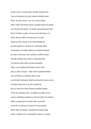 nymfy a baví se tancem kdes u břehů Achelóových.

Tam, ač kamenem jest, přec zakouší od bohů strasti.

Proto, slovutný starče, i my už na mysli mějme

jídlo! Vždyť nad milým synem i později můžeš zas plakat,

až si ho přivezeš domů - slz mnoho tam prolejou pro něj."

Pravil Achilleus rychlý, vráz povstal a bělostnou ovci

zařízl, druzi ji stáhli a chystali, jak se to sluší:

krájeli na kusy zručně, ty na rožně nabodávali,

pozorně upekli je a všechno to z rožňů pak stáhli.

Automedón vzal chléb a dělil jej z košíčků krásných

po stole, avšak maso sám Achilleus rozdílel hostům.

Oni pak zdvíhali ruce a brali si zchystané jídlo.

Ale když po jídle touhu a po pití ukonejšili,

tehdy se na Achillea král Priamos díval a žasl,

jaký je velký a krásný - vždyť tváří se podobal bohům;

ale i na Priama se Achilleus díval a žasl,

na tvář když šlechetnou hleděl a poslouchal starcova slova.

Ale když dosyta již se na sebe vynadívali,

první se ujal slova kmet Priamos podobný bohům:

?Ulož mě, potomku Diův, co nejdříve na lůžko, ať již

usnem a lahodným spánkem se oba dva občerstvit můžem,

neboť se doposud oči mi pod víčky neuzavřely

od chvíle, co můj syn tvou pravicí života pozbyl,

nýbrž stále jen sténám a zakouším bez počtu útrap,

ležím v ohradě dvora a zármutkem svíjím se v prachu.
 