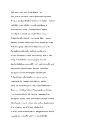 Jídla teprve nyní jsem okusil, jiskrné víno

opět jsem do hrdla vlil, však nic jsem nepožil předtím."

Pravil, a Achilleus hned dal příkaz svým druhům i služkám

v předsíni postavit lůžka a prostřít podušky na ně

krásné nachové barvy a rozestřít koberce přes ně,

navrch pak na přikrytí jim položit vlněné houně.

Služebné z příbytku vyšly a pochodně držely v rukou,

spěchaly přitom a hostům hned ustlaly k spaní dvě lůžka.

Achilleus rychlý v běhu vtom škádlivě oslovil hosta:

?V předsíni, milý starče, si ulehni, sice by mohl

některý z achájských rádců sem přistoupit, kteří tu stále

sedají po mém boku a radí se, jak je to zvykem.

Kdyby tě někdo z nich spatřil v čas kvapící ztemnělé noci,

hned by to Agamemnonu šel oznámit, vladaři lidu,

pak by se oddálit mohlo i vydání mrtvého syna.

Avšak tohle mi řekni a úplnou pravdu mi pověz,

za kolik asi dní chceš slavného Hektora pohřbít,

abych tak dlouho tu vyčkal i sám, i zdržoval mužstvo."

Tomu zas odvětil na to kmet Priamos podobný bohům:

?Jestli mi dovolíš tedy dát slavného Hektora pohřbít,

pak by ses, Achille, velmi nám zavděčil takovým skutkem.

Víš přec, jak ve městě všichni jsme sevřeni, daleko máme

dříví přivážet z hor, a Trójané velmi se bojí.

V paláci po devět dní chcem nad mrtvým žalostně truchlit,

v desátý den ho pohřbít a lid by se účastnil hodů,
 