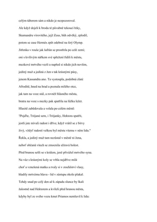 celým táborem sám a nikdo je nezpozoroval.

Ale když dojeli k brodu té půvabně tekoucí řeky,

Skamandru vírovitého, jejž Zeus, bůh odvěký, zplodil,

potom se zase Hermés zpět odebral na širý Olymp.

Jitřenka v rouše jak šafrán se prostřela po celé zemí;

oni s kvílivým nářkem své spřežení řídili k městu,

mezkové mrtvého vezli a napřed si nikdo jich nevšim,

jediný muž a jediná z žen s tak krásnými pásy,

jenom Kassandra ano. Ta vystoupla, podobná zlaté

Afrodítě, hned na hrad a poznala milého otce,

jak tam na voze stál, a rovněž hlásného města,

bratra na voze s mezky pak spatřila na lůžku ležet.

Hlasitě zabědovala a volala po celém městě:

?Pojďte, Trójané sem, i Trójanky, Hektora spatřit,

jestli jste mívali radost i dříve, když vrátil se z bitvy

živý, vždyť radostí velkou byl městu všemu v něm lidu."

Řekla, a jediný muž tam nezůstal v městě ni žena,

neboť občanů všech se zmocnila sžíravá bolest.

Před branou sešli se s králem, jenž přivážel mrtvého syna.

Na vůz s krásnými koly se vrhla nejdříve milá

choť a vznešená matka a rvaly si v zoufalství vlasy,

hladily mrtvému hlavu - lid v zástupu okolo plakal.

Tehdy snad po celý den až k západu slunce by lkali

žalostně nad Hektorem a kvíleli před hranou města,

kdyby byl ze svého vozu kmet Priamos nemluvil k lidu:
 