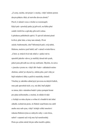,,Z cesty, nechte, mě projet i s mezky, vždyť můžete potom

dosyta plakat a lkát, až mrtvého dovezu domů."

Pravil, ti uhnuli vozu a všichni se rozestoupili.

Když pak v proslulý palác jej přivezli, na lůžku plné

ozdob vložili ho a zpěváky přizvali k němu

k přednesu pohřebních zpěvů. Ti zpívali žalostné písně

kvílivé, plné žalu; a ženy tam sténaly. První

začala Andromaché, choť' bělostných paží, svůj nářek,

Hektora, mužstvo jenž hubil, teď v náručí svírala hlavu:

,,Choti, ty ztrácíš život tak mlád a v paláci mě tu

opouštíš jakožto vdovu; je maličký dosud náš synek,

jehož jsme přivedli na svět my nešťastní. Myslím, že sotva

v jinocha vyroste on. vždyť dřív bude v základech město

zbořeno, neboť jsi zhynul ty, záštita jeho, jenž vždy jsi

hájil mladistvé dítky a pečlivé manželky chránil.

Všechny je zakrátko odtud pryč povezou na dutých lodích,

mne pak uprostřed nich; a ty, mé dítě, buď půjdeš

se mnou, kde s námahou budeš i práce potupné konat

pro pána nelítostného, a možná, že někdo tě také

z Achájů za ruku chytne a svrhne tě s hradeb k tak žalné

záhubě, rozhněván proto, že Hektór snad bratra mu zabil

anebo otce neb syna, vždyť Achájů veliké množství

rukama Hektorovýma se zahryzlo zuby v zem širou,

neboť v urputné seči tvůj otec byl nemilosrdný.

Proto po celém městě lid pro něho truchlí a pláče;
 