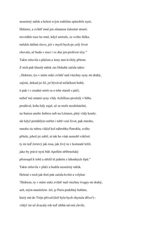 nesmírný nářek a bolest svým rodičům způsobils nyní,

Hektore, a zvlášť mně jen zůstanou žalostné strasti:

nevztáhls ruce ke mně, když umírals, ze svého lůžka,

neřekls útěšné slovo, jež v mysli bych po celý život

chovala, až budu v noci i ve dne jen prolévat slzy."

Takto mluvila s pláčem a ženy tam kvílely přitom.

Z nich pak hlasitý nářek zas Hekabé začala takto:

,.Hektore, tys v mém srdci zvlášť nad všechny syny mi drahý,

zajisté, dokud jsi žil, jsi bývával miláčkem bohů;

ti pak i v osudné smrti se o tebe starali s péčí,

neboť mé ostatní syny vždy Achilleus proslulý v běhu

prodával, koho kdy zajal, až za moře nezdolatelné,

na Samos anebo Imbros neb na Lémnos, plný vždy kouře;

ale když protáhlým ostřím i tobě vzal život, pak mnoho,

mnoho sic tebou vláčel kol náhrobku Patrokla, svého

přítele, jehož jsi zabil, ni tak ho však nemohl vzkřísit:

ty mi teď čerstvý jak rosa, jak živý tu v komnatě ležíš.

jako by právě nyní bůh Apollón stříbrnoluký

přistoupil k tobě a střelil tě jedním z lahodných šípů."

Takto mluvila v pláči a budila nesmírný nářek.

Helené z nich jak třetí pak začala kvílet a vzlykat:

?Hektore, ty v mém srdci zvlášť nad všechny švagry mi drahý,

ach, mým manželem. žel, je Paris podobný bohům,

který mě do Tróje přived (kéž byla bych zhynula dříve!) -

vždyť mi už dvacátý rok teď ubíhá od oné chvíle,
 
