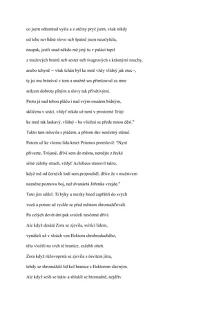 co jsem odtamtud vyšla a z otčiny pryč jsem, však nikdy

od tebe nevlídné slovo ncb špatné jsem neuslyšela,

naopak, jestli snad někdo mě jiný tu v paláci tupil

z mužových bratrů neb sester neb švagrových s krásnými rouchy,

anebo tchyně -- však tchán byl ke mně vždy vlídný jak otec -,

ty jsi mu bráníval v tom a snažně ses přimlouval za mne

srdcem dobroty plným a slovy tak přívětivými.

Proto já nad tebou pláču i nad svým osudem bídným,

sklíčena v srdci, vždyť nikdo už není v prostorné Tróji

ke mně tak laskavý, vlídný - ba všichni se přede mnou děsí."

Takto tam mluvila s pláčem, a přitom dav nesčetný sténal.

Potom už ke všemu lidu kmet Priamos promluvil: ?Nyní

přivezte, Trójané, dříví sem do města, nemějte z řecké

silné zálohy strach, vždyť Achilleus stanovil takto,

když mě od černých lodí sem propouštěl, dříve že s mužstvem

nezačne poznovu boj, než dvanáctá Jitřenka vzejde."

Toto jim sdílel. Ti býky a mezky hned zapřáhli do svých

vozů a potom už rychle se před městem shromažďovali.

Po celých devět dní pak sváželi nesčetné dříví.

Ale když desátá Zora se zjevila, svítící lidem,

vynášeli už v slzách ven Hektora chrabroduchého,

tělo vložili na vrch té hranice, zažehli oheň.

Zora když růžovoprstá se zjevila s úsvitem jitra,

tehdy se shromáždil lid kol hranice s Hektorem slavným.

Ale když sešli se takto a shlukli se hromadně, nejdřív
 