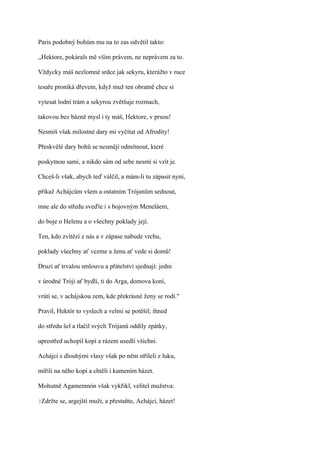 Paris podobný bohům mu na to zas odvětil takto:

,,Hektore, pokárals mě vším právem, ne neprávem za to.

Vždycky máš nezlomné srdce jak sekyru, kterážto v ruce

tesaře proniká dřevem, když muž ten obratně chce si

vytesat lodní trám a sekyrou zvětšuje rozmach,

takovou bez bázně mysl i ty máš, Hektore, v prsou!

Nesmíš však milostné dary mi vyčítat od Afrodíty!

Přeskvělé dary bohů se nesmějí odmítnout, které

poskytnou sami, a nikdo sám od sebe nesmí si vzít je.

Chceš-li však, abych teď válčil, a mám-li tu zápasit nyní,

přikaž Achájcům všem a ostatním Trójanům sednout,

mne ale do středu sveďte i s bojovným Meneláem,

do boje o Helenu a o všechny poklady její.

Ten, kdo zvítězí z nás a v zápase nabude vrchu,

poklady všechny ať vezme a ženu ať vede si domů!

Druzí ať trvalou smlouvu a přátelství sjednají: jedni

v úrodné Tróji ať bydlí, ti do Arga, domova koní,

vrátí se, v achájskou zem, kde překrásné ženy se rodí."

Pravil, Hektór to vyslech a velmi se potěšil; ihned

do středu šel a tlačil svých Trójanů oddíly zpátky,

uprostřed uchopil kopí a rázem usedli všichni.

Achájci s dlouhými vlasy však po něm stříleli z luku,

mířili na něho kopí a chtěli i kamením házet.

Mohutně Agamemnón však vykřikl, velitel mužstva:

?Zdržte   se, argejští muži, a přestaňte, Achájci, házet!
 