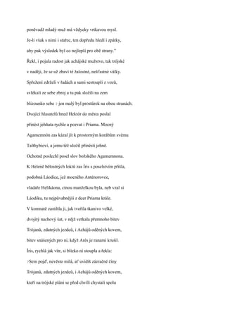 poněvadž mladý muž má vždycky vrtkavou mysl.

Je-li však s nimi i stařec, ten dopředu hledí i zpátky,

aby pak výsledek byl co nejlepší pro obě strany."

Řekl, i pojala radost jak achájské mužstvo, tak trójské

v naději, že se už zbaví té žalostné, nešťastné války.

Spřežení zdrželi v řadách a sami sestoupli z vozů,

svlékali ze sebe zbroj a tu pak složili na zem

blizounko sebe ? jen malý byl prostůrek na obou stranách.

Dvojici hlasatelů hned Hektór do města poslal

přinést jehňata rychle a pozvat i Priama. Mocný

Agamemnón zas kázal jít k prostorným korábům svému

Talthybiovi, a jemu též uložil přinésti jehně.

Ochotně poslechl posel slov božského Agamemnona.

K Heleně bělostných loktů zas Íris s poselstvím přišla,

podobná Láodice, jež mocného Anténorovce,

vladaře Helikáona, ctnou manželkou byla, neb vzal si

Láodiku, tu nejpůvabnější z dcer Priama krále.

V komnatě zastihla ji, jak tvořila tkanivo velké,

dvojitý nachový šat, v nějž vetkala přemnoho bitev

Trójanů, zdatných jezdců, i Achájů oděných kovem,

bitev snášených pro ni, když Arés je ranami krušil.

Íris, rychlá jak vítr, si blízko ní stoupla a řekla:

?Sem   pojď, nevěsto milá, ať uvidíš zázračné činy

Trójanů, zdatných jezdců, i Achájů oděných kovem,

kteří na trójské pláni se před chvílí chystali spolu
 