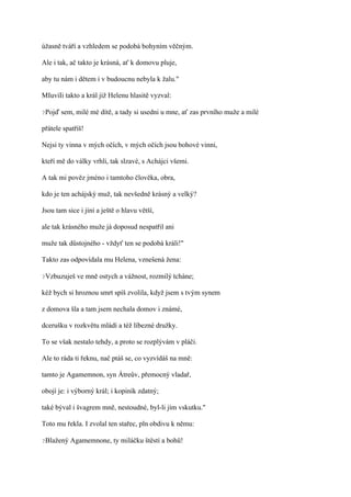 úžasně tváří a vzhledem se podobá bohyním věčným.

Ale i tak, ač takto je krásná, ať k domovu pluje,

aby tu nám i dětem i v budoucnu nebyla k žalu."

MIuviIi takto a král již Helenu hlasitě vyzval:

?Pojď   sem, milé mé dítě, a tady si usedni u mne, ať zas prvního muže a milé

přátele spatříš!

Nejsi ty vinna v mých očích, v mých očích jsou bohové vinni,

kteří mě do války vrhli, tak slzavé, s Achájci všemi.

A tak mi pověz jméno i tamtoho člověka, obra,

kdo je ten achájský muž, tak nevšedně krásný a velký?

Jsou tam sice i jiní a ještě o hlavu větší,

ale tak krásného muže já doposud nespatřil ani

muže tak důstojného - vždyť ten se podobá králi!"

Takto zas odpovídala mu Helena, vznešená žena:

?Vzbuzuješ   ve mně ostych a vážnost, rozmilý tcháne;

kéž bych si hroznou smrt spíš zvolila, když jsem s tvým synem

z domova šla a tam jsem nechala domov i známé,

dcerušku v rozkvětu mládí a též líbezné družky.

To se však nestalo tehdy, a proto se rozplývám v pláči.

Ale to ráda ti řeknu, nač ptáš se, co vyzvídáš na mně:

tamto je Agamemnon, syn Átreův, přemocný vladař,

obojí je: i výborný král; i kopiník zdatný;

také býval i švagrem mně, nestoudné, byl-li jím vskutku."

Toto mu řekla. I zvolal ten stařec, pln obdivu k němu:

?Blažený   Agamemnone, ty miláčku štěstí a bohů!
 