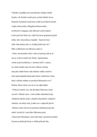 Vskutku ti poddáni jsou tak přečetní Achájci mladí!

Já přec i do fryžské zemiě jsem zavítal, bohaté révou,

bezpočet fryžských mužů tam uviděl na rychlých koních,

vojáky Otrne krále a Mygdona bohorovného,

na březích u Sangaria, kde táborem Leželi tenkrát -

k těm jsem byl čítán i já, vždyť byl jsem spojencem jejich

tehdy, kdy Amazonky je napadly - bojovné ženy -

tolik však nebylo jich; co Achájů jiskřivých očí."

Dále uviděl kmet zas Odyssea a ptal se:

?Nuže,   má dceruško milá, i toho mi jmenuj, kdo je to:

sice je o hlavu menší než Átreův Agamemnón,

avšak na první pohled je v ramenou širší i v prsou,

na velmi úrodné zemi mu leží veškerá výzbroj,

sám jako stádní beran však obchází oddíly mužstva

mně aspoň připadá stejně jako beran s přehustou vlnou,

který velikým stádem se prochází bělostných ovcí."

Helena, Diova dcera, mu na to zas odpovídala:

?Tohle   je Láertův syn, rek důvtipný Odysseus, který

vyrostl v ithacké zemi, v tom tvrdém skalnatém kraji,

všelikých úskoků znalý i záměrů zchytralých, vtipných."

Anténór, rozvážný muž, jí takto zas v odpověď pravil:

?Heleno,   tímto slovem jsi pronesla neklamnou pravdu,

neboť zavítal již i sem kdys Odysseus jasný

s bojovným Meneláem, stran tebe když s poselstvím přišel.

Já jsem je přijal jak hosty a vlídně pohostil oba,
 