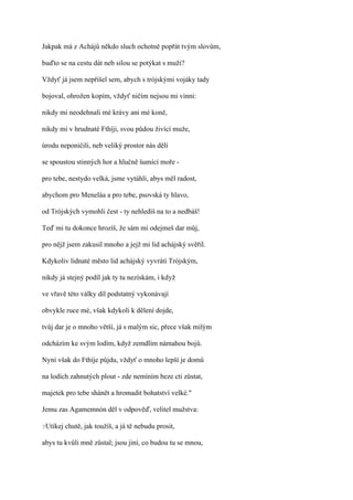 Jakpak má z Achájů někdo sluch ochotně popřát tvým slovům,

buďto se na cestu dát neb silou se potýkat s muži?

Vždyť já jsem nepřišel sem, abych s trójskými vojáky tady

bojoval, ohrožen kopím, vždyť ničím nejsou mi vinni:

nikdy mi neodehnali mé krávy ani mé koně,

nikdy mi v hrudnaté Fthíji, svou půdou živící muže,

úrodu neponičili, neb veliký prostor nás dělí

se spoustou stinných hor a hlučně šumící moře -

pro tebe, nestydo velká, jsme vytáhli, abys měl radost,

abychom pro Meneláa a pro tebe, psovská ty hlavo,

od Trójských vymohli čest - ty nehledíš na to a nedbáš!

Teď mi tu dokonce hrozíš, že sám mi odejmeš dar můj,

pro nějž jsem zakusil mnoho a jejž mi lid achájský svěřil.

Kdykoliv lidnaté město lid achájský vyvrátí Trójským,

nikdy já stejný podíl jak ty tu nezískám, i když

ve vřavě této války díl podstatný vykonávají

obvykle ruce mé, však kdykoli k dělení dojde,

tvůj dar je o mnoho větší, já s malým sic, přece však milým

odcházím ke svým lodím, když zemdlím námahou bojů.

Nyní však do Fthíje půjdu, vždyť o mnoho lepší je domů

na lodích zahnutých plout - zde nemíním beze cti zůstat,

majetek pro tebe shánět a hromadit bohatství velké."

Jemu zas Agamemnón děl v odpověď, velitel mužstva:

?Utíkej   chutě, jak toužíš, a já tě nebudu prosit,

abys tu kvůli mně zůstal; jsou jiní, co budou tu se mnou,
 