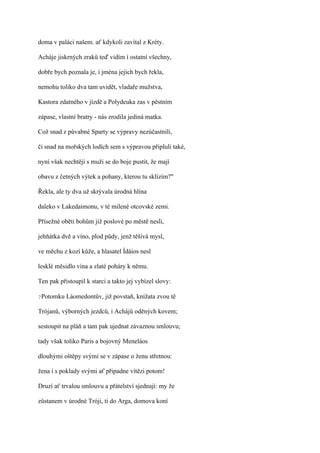 doma v paláci našem. ať kdykoli zavítal z Kréty.

Acháje jiskrných zraků teď vidím í ostatní všechny,

dobře bych poznala je, i jména jejich bych řekla,

nemohu toliko dva tam uvidět, vladaře mužstva,

Kastora zdatného v jízdě a Polydeuka zas v pěstním

zápase, vlastní bratry - nás zrodila jediná matka.

Což snad z půvabné Sparty se výpravy nezúčastnili,

či snad na mořských lodích sem s výpravou připluli také,

nyní však nechtějí s muži se do boje pustit, že mají

obavu z četných výtek a pohany, kterou tu sklízím?"

Řekla, ale ty dva už skrývala úrodná hlína

daleko v Lakedaimonu, v té milené otcovské zemi.

Přísežné oběti bohům již poslové po městě nesli,

jehňátka dvě a víno, plod půdy, jenž těšívá mysl,

ve měchu z kozí kůže, a hlasatel Ídáios nesl

lesklé měsidlo vína a zlaté poháry k němu.

Ten pak přistoupil k starci a takto jej vybízel slovy:

?Potomku   Láomedontův, již povstaň, knížata zvou tě

Trójanů, výborných jezdců, i Achájů oděných kovem;

sestoupit na pláň a tam pak ujednat závaznou smlouvu;

tady však toliko Paris a bojovný Meneláos

dlouhými oštěpy svými se v zápase o ženu střetnou:

žena i s poklady svými ať připadne vítězi potom!

Druzí ať trvalou smlouvu a přátelství sjednají: my že

zůstanem v úrodné Tróji, ti do Arga, domova koní
 