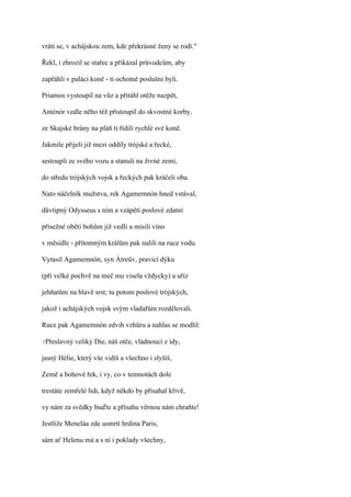 vrátí se, v achájskou zem, kde překrásné ženy se rodí."

Řekl, i zhrozil se stařec a přikázal průvodcům, aby

zapřáhli v paláci koně - ti ochotně poslušni byli.

Priamos vystoupil na vůz a přitáhl otěže nazpět,

Anténór vedle něho též přistoupil do skvostné korby,

ze Skajské brány na pláň ti řídili rychlé své koně.

Jakmile přijeli již mezi oddíly trójské a řecké,

sestoupli ze svého vozu a stanuli na živné zemi,

do středu trójských vojsk a řeckých pak kráčeli oba.

Nato náčelník mužstva, rek Agamemnón hned vstával,

důvtipný Odysseus s ním a vzápětí poslové zdatní

přísežné oběti bohům již vedli a mísili víno

v měsidle - přítomným králům pak nalili na ruce vodu.

Vytasil Agamemnón, syn Átreův, pravicí dýku

(při velké pochvě na meč mu visela vždycky) a uříz

jehňatům na hlavě srst; tu potom poslové trójských,

jakož i achájských vojsk svým vladařům rozdělovali.

Ruce pak Agamemnón zdvih vzhůru a nahlas se modlil:

?Přeslavný   veliký Die, náš otče, vládnoucí z ídy,

jasný Hélie, který vše vidíš a všechno i slyšíš,

Země a bohové řek, i vy, co v temnotách dole

trestáte zemřelé lidi, když někdo by přísahal křivě,

vy nám za svědky buďte a přísahu věrnou nám chraňte!

Jestliže Meneláa zde usmrtí hrdina Paris,

sám ať Helenu má a s ní i poklady všechny,
 