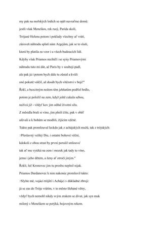 my pak na mořských lodích se opět navraťme domů:

jestli však Meneláos, rek rusý, Parida skolí,

Trójané Helenu potom i poklady všechny ať vrátí,

zároveň náhradu splatí nám Argejům, jak se to sluší,

která by platila za vzor i u všech budoucích lidí.

Kdyby však Priamos nechtěl i se syny Priamovými

náhradu tuto mi dát, ač Paris by v souboji padl,

ale pak já i potom bych dále tu zůstal a kvůli

oné pokutě válčil, až dosáh bych vítězství v boji!"

Řekl, a bezcitným nožem těm jehňatům podřízl hrdlo,

potom je položil na zem, když ještě cukala sebou,

neživá již - vždyť kov jim odňal životní sílu.

Z měsidla brali si víno, jím plnili číše, pak v oběť

ulévali a k bohům se modlili, žijícím věčně.

Takto pak promlouval leckdo jak z achájských mužů, tak z trójských:

?Přeslavný   veliký Die, i ostatní bohové věční,

kdokoli z obou stran by první porušil smlouvu'

tak ať mu vytéká na zem i mozek jak tady to víno,

jemu i jeho dětem, a ženy ať otročí jiným."

Řekli, leč Kronovec jim tu prosbu neplnil nijak.

Priamos Dardanovec k nim nakonec promluvil takto:

?Slyšte   mě, vojáci trójští i Achájci v důkladné zbroji:

já se zas do Tróje vrátím, v to město šlehané větry,

vždyť bych nemohl nikdy svým zrakem se dívat, jak syn muk

milený s Meneláem se potýká, bojovným rekem.
 