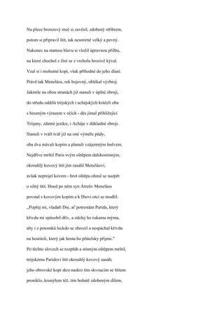 Na plece bronzový meč si zavěsil, zdobený stříbrem,

potom si připravil štít, tak nesmírně velký a pevný.

Nakonec na statnou hlavu si vložil úpravnou přilbu,

na které chochol z žíní se z vrcholu hrozivě kýval.

Vzal si i mohutné kopí, však příhodné do jeho dlaní.

Právě tak Meneláos, rek bojovný, oblékal výzbroj.

Jakmile na obou stranách již stanuli v úplné zbroji,

do středu oddílů trójských i achájských kráčeli oba

s hrozným výrazem v očích - děs jímal přihlížející

Trójany, zdatné jezdce, i Acháje v důkladné zbroji.

Stanuli v tváří tvář již na oné výměře půdy,

oba dva mávali kopím a planuli vzájemným hněvem.

Nejdříve mrštil Paris svým oštěpem dalekostinným,

okrouhlý kovový štít jím zasáhl Meneláovi,

avšak neprojel kovem - hrot oštěpu ohnul se nazpět

o silný štít. Hned po něm syn Átreův Meneláos

povstal s kovovým kopím a k Diovi otci se modlil:

,,Popřej mi, vladaři Die, ať potrestám Parida, který

křivdu mi způsobil dřív, a zdolej ho rukama mýma,

aby i z potomků leckdo se zhrozil a nespáchal křivdu

na hostiteli, který jak hosta ho přátelsky přijme."

Po těchto slovech se rozpřáh a stinným oštěpem mrštil,

trójskému Paridovi štít okrouhlý kovový zasáh;

jeho obrovské kopí skrz naskrz tím skvoucím se štítem

proniklo, krunýřem též, tím bohatě zdobeným dílem,
 