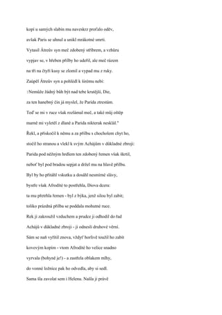 kopí u samých slabin mu naveskrz proťalo oděv,

avšak Paris se uhnul a unikl mrákotné smrti.

Vytasil Átreův syn meč zdobený stříbrem, a vzhůru

vypjav se, v hřeben přilby ho udeřil, ale meč rázem

na tři na čtyři kusy se zlomil a vypad mu z ruky.

Zaúpěl Átreův syn a pohlédl k širému nebi:

?Nemůže   žádný bůh být nad tebe krutější, Die,

za ten hanebný čin já myslel, že Parida ztrestám.

Teď se mi v ruce však rozlámal meč, a také můj oštěp

marně mi vyletěl z dlaně a Parida nikterak nesklál."

Řekl, a přiskočil k němu a za přilbu s chocholem chyt ho,

stočil ho stranou a vlekl k svým Achájům v důkladné zbroji:

Parida pod něžným hrdlem ten zdobený řemen však škrtil,

neboť byl pod bradou sepjat a držel mu na hlavě přilbu.

Byl by ho přitáhl vskutku a dosáhl nesmírné slávy,

bystře však Afrodíté to postřehla, Diova dcera:

ta mu přetrhla řemen - byl z býka, jenž silou byl zabit;

toliko prázdná přilba se poddala mohutné ruce.

Rek jí zakroužil vzduchem a prudce ji odhodil do řad

Achájů v důkladné zbroji - ji odnesli druhové věrní.

Sám se naň vyřítil znova, vždyť horlivě toužil ho zabít

kovovým kopím - vtom Afrodíté ho velice snadno

vyrvala (bohyně je!) - a zastřela oblakem mlhy,

do vonné ložnice pak ho odvedla, aby si sedl.

Sama šla zavolat sem i Helenu. Našla ji právě
 