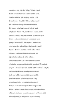 na vrchu vysoké věže, kol ní byly Trójanky četné.

Dotkla se vonného roucha a rukou zatáhla za ně,

podobná přadleně vlny, již letité stařeně, která

česala krásnou vlnu, když Helena ve Spartě ještě

žila a stařenku tu vždy mívala nesmírně ráda.

Její podobu měla, když pronesla bohyně jasná:

?Pojď   sem, Paris tě volá, máš domů se navrátit. On tě

na lůžku v ložnici čeká, tak nádherně zdobeném řezbou,

krásou a oděvem září; snad ani bys neřekla, že se

po boji s hrdinou vrátil, spíš dokola k tanci že kráčí,

nebo že osvěžen sedí, když právě už přestává tančit."

Řekla, a Holeně v hrudi tím vznítila srdce. Jak ale

poznala Afrodítinu tu božskou překrásnou šíji,

její rozkošná ňadra a oči zářící leskem,

užasla velmi a hned k ní s důrazem mluvila takto:

?Zloduchu,   pročpak toužíš mě takhle zas mámit? Či snad mě

dál ještě někam chceš zavést, snad do měst, kde krásně se bydlí;

buďto ve fryžské zemi neb v Lýdii půvabu plné,

jestli snad někdo i tam je milý ti ze smrtelníků,

protože Meneláos teď božského Parida v boji

přemoh a opět chce mě ohavu domů si odvést?

Proto jsi přišla teď sem a pomýšlíš na nový úskok?

Jdi jen a sedni si k němu, již nevstupuj na božskou dráhu,

nikdy už v budoucnu nevkroč svou nohou na Olymp, nýbrž

stále měj starost jen o něj a stále ho pečlivě hlídej,
 