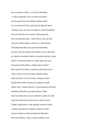 abys už přestal a nikdy se s ryšavým Meneláem

v souboji nepouštět v boj a neválčil neuváženě,

sice bys patrně brzy byI zahuben oštěpem jeho!"

K té zas promluvil Paris, když takto jí odpověď dával:

?Nekárej,   ženo, mé srdce tou záplavou výčitek prudkých!

Nyní sic Meneláos mě s pomocí Athény přemoh,

já ho zas přemohu jindy - vždyť bohové stojí i při nás!

Ale teď na lůžko pojďme a těšme se z radostí lásky!

Láska doposud nikdy mou mysl tak neobestřela,

ani když z půvabné Sparty jsem tehdy tě unes a plul jsem

po vlnách na mořských lodích a na malém ostrůvku s tebou

poprvé v milostném lůžku se v objetí spojil, jak nyní

horoucně po tobě prahnu a sladká touha mě jímá."

Řekl a první šel k lůžku a manželka spěla hned za ním.

Takto si lehli ti dva již na lůžko zdobené řezbou.

Zatím jak dravé zvíře syn Átreův zástupem chodil,

Parida bohorovného zda přece jen někde by spatřil.

Nikdo však z Trójanů nemoh ni z jejich spojenců slavných

chrabrému Meneláovi jej tenkrát ukázat. Nikdo

nebyl by Parida skrýval snad z přátelství, kdyby ho viděl:

stejně jak mrákotná smrt jim všem se protivil zcela.

Vzápětí Agamemnón. vojsk náčelník, promluvil takto:

,,Trójané, poslyšte mě i Dardani; spojenci rovněž:

vítězství zřejmě tu získal muž bojovný Meneláos.

Proto nám Helenu z Argu i s jejími poklady všemi
 