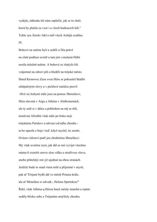 vydejte, náhradu též nám zaplaťte, jak se to sluší;

která by platila za vzor i u všech budoucích lidí."

Tohle syn Átreův řekl a měl všech Achájů souhlas.

IV.

Bohové na sněmu byli a seděli u Dia právě

na zlaté podlaze uvnitř a tam jim vznešená Hébé

nosila úslužně nektar. A bohové ze zlatých číší

vzájemně na zdraví pili a hleděli na trójské město.

Ihned Kronovec Zeus svou Héru se pokoušel škádlit

uštěpačnými slovy a v pichlavé narážce pravil:

?Dvě   sic bohyně stále jsou na pomoc Meneláovi,

Héra slavená v Argu a Athéna v Alalkomenách,

ale ty sedí si v dálce a pohledem na něj se těší,

úsměvná Afrodíté však stále po boku stojí

trójskému Paridovi a odvrací od něho zhoubu -

ta ho spasila z boje i teď, když myslel, že zemře.

Ovšem vítězství patří jen chrabrému Meneláovi.

My však uvažme nyní, jak dál se má vyvíjet všechno:

máme-li roznítit znovu zlou válku a strašlivou vřavu,

anebo přátelský mír již ujednat na obou stranách.

Jestliže bude to snad všem milé a příjemné v mysli,

pak ať Trójané bydlí dál ve městě Priama krále,

ale ať Meneláos si odved(-, Helenu Spartskou!"

Řekl, však Athéna q Hérou hned začaly mumlat a reptat;

seděly blízko sebe a Trójanům smýšlely zhoubu.
 