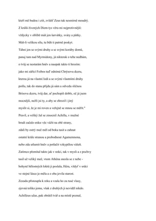 kteří mě budou i ctít, zvlášť Zeus tak nesmírně moudrý.

Z králů živených Diem tys věru mi nejprotivnější:

vždycky v oblibě máš jen šarvátky, sváry a půtky.

Máš-li velikou sílu, tu bůh ti patrně poskyt.

Táhni jen se svými druhy a se svými koráby domů,

panuj tam nad Myrmidony, já nikterak o tebe nedbám,

o tvůj se nestarám hněv a naopak takto ti hrozím:

jako mi zářící Foibos teď odnímá Chrýsovu dceru,

kterou já na vlastní lodi a se svými vlastními druhy

pošlu, tak do stanu přijdu já sám a odvedu sličnou

Brísovu dceru, tvůj dar, ať pochopíš dobře, oč já jsem

mocnější, nežli jsi ty, a aby se zhrozil i jiný

myslit si, že je mi roven a veřejně se mnou se měřit."

Pravil, a veliký žal se zmocnil Achilla, v mužné

hrudi začalo srdce věc vážit na obě strany,

zdali by ostrý meč měl od boku tasit a zahnat

ostatní krále stranou a probodnout Agamemnona,

nebo zda utlumit hněv a potlačit vzkypělou vášeň.

Zatímco přemítal takto jak v srdci, tak v mysli a z pochvy

tasil už veliký meč, vtom Athéna snesla se z nebe -

bohyně bělostných loktů ji poslala, Héra, vždyť v srdci

ve stejné lásce je měla a o oba jevila starost.

Zezadu přistoupla k reku a vzala ho za rusé vlasy,

zjevná toliko jemu, však z druhých ji neviděl nikdo.

Achilleus užas, pak obrátil tvář a na místě poznal,
 