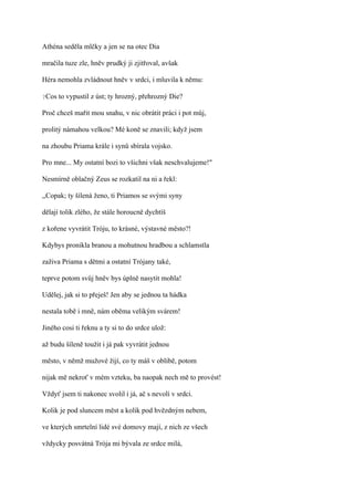 Athéna seděla mlčky a jen se na otec Dia

mračila tuze zle, hněv prudký ji zjitřoval, avšak

Héra nemohla zvládnout hněv v srdci, i mluvila k němu:

?Cos   to vypustil z úst; ty hrozný, přehrozný Die?

Proč chceš mařit mou snahu, v nic obrátit práci i pot můj,

prolitý námahou velkou? Mé koně se znavili; když jsem

na zhoubu Priama krále i synů sbírala vojsko.

Pro mne... My ostatní bozi to všichni však neschvalujeme!"

Nesmírně oblačný Zeus se rozkatil na ni a řekl:

,,Copak; ty šílená ženo, ti Priamos se svými syny

dělají tolik zlého, že stále horoucně dychtíš

z kořene vyvrátit Tróju, to krásné, výstavné město?!

Kdybys pronikla branou a mohutnou hradbou a schlamstla

zaživa Priama s dětmi a ostatní Trójany také,

teprve potom svůj hněv bys úplně nasytit mohla!

Udělej, jak si to přeješ! Jen aby se jednou ta hádka

nestala tobě i mně, nám oběma velikým svárem!

Jiného cosi ti řeknu a ty si to do srdce ulož:

až budu šíleně toužit i já pak vyvrátit jednou

město, v němž mužové žijí, co ty máš v oblibě, potom

nijak mě nekroť v mém vzteku, ba naopak nech mě to provést!

Vždyť jsem ti nakonec svolil i já, ač s nevolí v srdci.

Kolik je pod sluncem měst a kolik pod hvězdným nebem,

ve kterých smrtelní lidé své domovy mají, z nich ze všech

vždycky posvátná Trója mi bývala ze srdce milá,
 