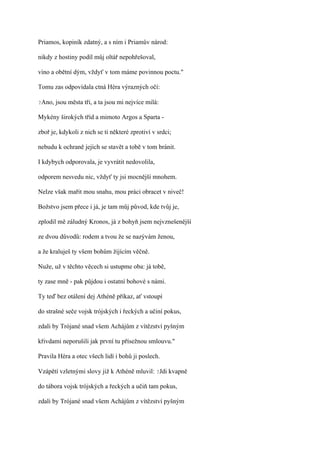 Priamos, kopiník zdatný, a s ním i Priamův národ:

nikdy z hostiny podíl můj oltář nepohřešoval,

víno a obětní dým, vždyť v tom máme povinnou poctu."

Tomu zas odpovídala ctná Héra výrazných očí:

?Ano,   jsou města tři, a ta jsou mi nejvíce milá:

Mykény širokých tříd a mimoto Argos a Sparta -

zboř je, kdykoli z nich se ti některé zprotiví v srdci;

nebudu k ochraně jejich se stavět a tobě v tom bránit.

I kdybych odporovala, je vyvrátit nedovolila,

odporem nesvedu nic, vždyť ty jsi mocnější mnohem.

Nelze však mařit mou snahu, mou práci obracet v niveč!

Božstvo jsem přece i já, je tam můj původ, kde tvůj je,

zplodil mě záludný Kronos, já z bohyň jsem nejvznešenější

ze dvou důvodů: rodem a tvou že se nazývám ženou,

a že kraluješ ty všem bohům žijícím věčně.

Nuže, už v těchto věcech si ustupme oba: já tobě,

ty zase mně - pak půjdou i ostatní bohové s námi.

Ty teď bez otálení dej Athéně příkaz, ať vstoupí

do strašné seče vojsk trójských i řeckých a učiní pokus,

zdali by Trójané snad všem Achájům z vítězství pyšným

křivdami neporušili jak první tu přísežnou smlouvu."

Pravila Héra a otec všech lidí i bohů ji poslech.

Vzápětí vzletnými slovy již k Athéně mluvil: ?Jdi kvapně

do tábora vojsk trójských a řeckých a učiň tam pokus,

zdali by Trójané snad všem Achájům z vítězství pyšným
 
