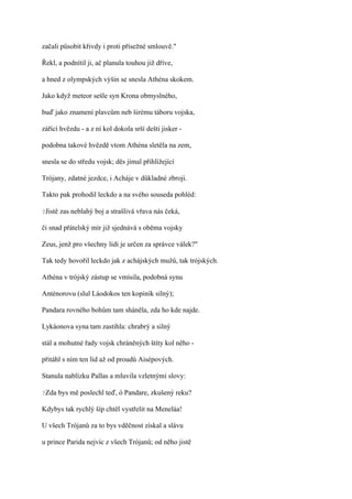 začali působit křivdy i proti přísežné smlouvě."

Řekl, a podnítil ji, ač planula touhou již dříve,

a hned z olympských výšin se snesla Athéna skokem.

Jako když meteor sešle syn Krona obmyslného,

buď jako znamení plavcům neb širému táboru vojska,

zářící hvězdu - a z ní kol dokola srší dešti jisker -

podobna takové hvězdě vtom Athéna sletěla na zem,

snesla se do středu vojsk; děs jímal přihlížející

Trójany, zdatné jezdce, i Acháje v důkladné zbroji.

Takto pak prohodil leckdo a na svého souseda pohléd:

?Jistě   zas neblahý boj a strašlivá vřava nás čeká,

či snad přátelský mír již sjednává s oběma vojsky

Zeus, jenž pro všechny lidi je určen za správce válek?"

Tak tedy hovořil leckdo jak z achájských mužů, tak trójských.

Athéna v trójský zástup se vmísila, podobná synu

Anténorovu (slul Láodokos ten kopiník silný);

Pandara rovného bohům tam sháněla, zda ho kde najde.

Lykáonova syna tam zastihla: chrabrý a silný

stál a mohutné řady vojsk chráněných štíty kol něho -

přitáhl s ním ten lid až od proudů Aisépových.

Stanula nablízku Pallas a mluvila vzletnými slovy:

?Zda     bys mě poslechl teď, ó Pandare, zkušený reku?

Kdybys tak rychlý šíp chtěl vystřelit na Meneláa!

U všech Trójanů za to bys vděčnost získal a slávu

u prince Parida nejvíc z všech Trójanů; od něho jistě
 