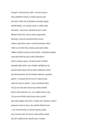 Uchopil v zářezech šíp a táhl i s hovězí strunou;

tětivu přiblížil k hrudi a k lučišti železné ostří.

Ale když veliký luk již Pandaros do kruhu napjal,

lučiště břinklo, zle zazněla struna a vylétla střela

broušená v ostrý hrot a dychtila do davu vletět.

Blažení věční bozi však na tebe nezapomněli,

Meneláe, a hlavně ta kořistná Diova dcera,

Athéna: před tebou stane a odvrátí broušenou střelu.

Tolik as od tvého těla ji uhnula, jako když matka

odhání od děcka mouchu, když ulehne v lahodném spánku;

sama pak řídila šíp, kde na pásu Meneláově

zlaté se stýkaly spony a dvojitý krunýř se sbíhal.

Dopadla trpká střela v pás vladařův přilehlý pevně,

projela naskrz pásem tak dovedně zdobeným, načež

pronikla krunýřem též (byl bohatě zdoben) a spodním

pásem - k ochraně těla ho nosil a k odrazu kopí,

neboť ho nejvíce chránil - i jím se prohnala střela.

Ale jen navrchu kůže šíp kovaný hrdinu škrábl;

přesto však temná krev s(,, mu vzápětí řinula z rány.

Ale jen povrch kůže šíp kovaný rekovi proťal.

Jako když nějaká žena buď z Lýdska neb z Kárska si zbarví

purpurem slonovou kost. aby zdobila ohlávku koní,

v síni schována leží, ač zatouží nejeden jezdec,

aby ji na koni měl, ten skvost však nechán je králi,

aby byl ozdobou koni a pýchou pro vozataje -
 