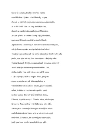 tak se ti, Meneláe, tou krví zbarvila stehna

urostlá krásně i lýtka a krásné kotníky vespod.

Zhrozil se náčelník mužů, rek Agamemnón, jak spatřil,

že se mu černá krev z té rány potůčkem řine,

zhrozil se zraněný sám, rek bojovný Meneláos.

Ale jak spatřil, že šňůrka i háčky šípu jsou venku,

opět zmužilý duch mu okřál v statečné hrudi.

Agamemnón, král mocný, k nim mluvil a hluboce vzdychal,

svíraje bratrovu ruku, a vzdychali druhové věrní:

?Sjednal   jsem smlouvu k tvé smrti, můj milený bratře, když tebe

poslal jsem před náš voj, kde sám ses měl s Trójany utkat.

Takhle tě zranili Trójští, v prach zašlápli závaznou smlouvu!

Avšak nepřijde nazmar ta přísaha s beránčí krví,

úlitba čistého vína, stisk rukou - my věřili tomu.

I když olympský bůh to nesplní ihned, pak jistě

časem to splní a oni pak těžce doplatí na to

vlastními hlavami svými i s ženami, jakož i s dětmi,

neboť já dobře to vím i ve své mysli i v srdci:

nastane jednou den; kdy posvátné Ílion zhyne,

Priamos, kopiník zdatný, i Priamův národ, až sám pak

Kronovec Zeus, jenž ve výši vládne a na nebi sídlí,

zatřese proti všem svým hrozným ztemnělým štítem

rozhněván pro tento klam - a to se pak opravdu splní;

mně však, ó Meneláe, žal ukrutný pro tebe vzejde,

jestli snad nyní zemřeš a naplníš života úděl.
 