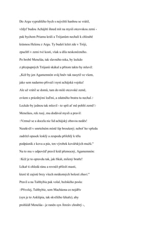 Do Argu vyprahlého bych s největší hanbou se vrátil,

vždyť budou Achájští ihned mít na mysli otcovskou zemi -

pak bychom Priamu králi a Trójanům nechali k chloubě

krásnou Helenu z Argu. Ty budeš ležet zde v Tróji,

zpuchří v zemi tvé kosti, však u díla neskončeného.

Po hrobě Meneláa, tak slavného reka, by leckdo

z přezpupných Trójanů skákal a přitom takto by mluvil:

,,Kéž by jen Agamemnón svůj hněv tak nasytil ve všem,

jako sem nadarmo přived i nyní achájská vojska!

Ale už vrátil se domů, tam do milé otcovské země,

ovšem s prázdnými loďmi, a zdatného bratra tu nechal.?

Leckdo by jednou tak mluvil - to spíš ať mě pohltí země!?

Meneláos, rek rusý, mu dodával mysli a pravil:

?Vzmuž    se a docela nic lid achájský obavou neděs!

Neutkvěl v smrtelném místě šíp broušený; neboť ho vpředu

zadržel opasek lesklý a zespodu přilehlý k tělu

podpásník z kovu a pás, ten výrobek kovářských mužů."

Na to mu v odpověď pravil král přemocný, Agamemnón:

?Kéž   je to opravdu tak, jak říkáš, milený bratře!

Lékař ti ohledá ránu a rovněž přiloží masti,

které tě zajisté brzy všech mrákotných bolestí zbaví."

Pravil a na Talthybia pak volal, božského posla:

?Přivolej,   Talthybie, sem Macháona co nejdřív

(syn je to Asklépia, tak skvělého lékaře), aby

prohlédl Meneláa - je raněn syn Átreův chrabrý -,
 