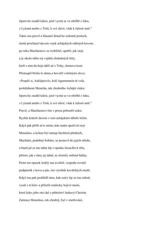 šípem ho zasáhl kdosi, jenž vyzná se ve střelbě z luku,

z Lyčanů anebo z Tróů, k své slávě, však k žalosti naší."

Takto mu pravil a hlasatel ihned ho ochotně poslech,

rázně procházel davem vojsk achájských oděných kovem,

po reku Macháonovi se rozhlížel; spatřil, jak stojí,

a je okolo něho roj vojáků chráněných štíty,

kteří s ním do boje táhli až z Triky, domova koní.

Přistoupil blízko k němu a hovořil vzletnými slovy:

?Pospěš   si, Asklépiovče, král Agamemnón tě volá,

prohlédnout Meneláa, tak chrabrého Achájů vůdce:

šípem ho zasáhl kdosi, jenž vyzná se ve-střelbě z luku,

z Lyčanů anebo z Tróů, k své slávě, však k žalosti naší."

Pravil, a Macháonovi tím v prsou pobouřil srdce.

Rychle kráčeli davem v tom achájském táboře širém.

Když pak přišli až k místu, kde raněn spočíval rusý

Meneláos, a kolem byl zástup šlechticů předních,

Macháón, podobný bohům, se postavil do jejich středu,

a hned jal se mu tahat šíp z opasku lnoucího k tělu;

přitom, jak z rány jej tahal, se zlomily ostřené háčky.

Proto ten opasek lesklý mu uvolnil, vespodu rovněž

podpásník z kovu a pás, ten výrobek kovářských mužů.

Když mu pak prohlédl ránu, kde ostrý šíp se mu zabod,

vysál z ní krev a přiložil znalecky hojivé masti,

které kdys jeho otci dal z přátelství laskavý Cheirón.

Zatímco Meneláos, rek chrabrý, byl v ošetřování,
 