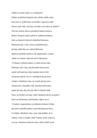 Takhle tu strnulí stojíte vy a nebojujete!

Čekáte na příchod trójských zde u břehu siného moře,

kam jsme si vytáhli kdys své koráby s úpravnou zádí?

Chcete snad vidět. zda Zeus vás bude svou rukou tu chránit?`'

Tak tam rozkazy dával a procházel řadami mužstva.

Kráčel zástupem mužů a přišel k vojákům krétským,

kteří se chystali k boji kol chrabrého Ídomenea.

Ídomeneus byl v čele a silou se podobal kanci,

do boje zadní šiky zas vybízel Mérionés.

Spatřil je náčelník mužstva, rek Agamemnón, a ihned

vlídně z té radosti velké tak oslovil Ídomenea:

?Z   Danaů, rychlých jezdců, si vážím nejvíce tebe,

Ídomenee, jak v boji, tak při každé činnosti jiné,

stejně i při hodování, když nejlepší rekové řečtí

slavnostní jiskrné víno si v měsidlech dávají mísit:

Achájci s dlouhými vlasy, ač vesměs pijí jen míru

určenou jim, tvůj pohár vždy stojí před tebou plný,

stejně jak můj, abys pil, jak srdce to kdykoli žádá.

Nuže, už zdvihni se k boji, vždyť chrabrostí dávno se pyšníš.?

Jemu zas Ídomeneus, král krétský, odpoví na to:

?S   radostí, Agamemnone, já oddaným druhem ti budu,

jak jsem to přislíbil jednou a potvrdil pokynem hlavy.

Z Achájů s dlouhými vlasy i jiné však pobídni, ať se

utkáme v boji co nejdřív, když Trójané zrušili smlouvu:

za to je v budoucnu čeká jen smrt a žalost, když na nás
 