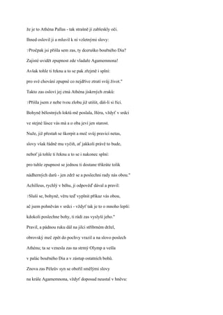 že je to Athéna Pallas - tak strašně jí zableskly oči.

Ihned oslovil ji a mluvil k ní vzletnými slovy:

?Pročpak    jsi přišla sem zas, ty dceruško bouřného Dia?

Zajisté uvidět zpupnost zde vladaře Agamemnona!

Avšak tohle ti řeknu a to se pak zřejmě i splní:

pro své chování zpupné co nejdříve ztratí svůj život."

Takto zas osloví jej ctná Athéna jiskrných zraků:

?Přišla   jsem z nebe tvou zlobu již utišit, dáš-li si říci.

Bohyně bělostných loktů mě poslala, Héra, vždyť v srdci

ve stejné lásce vás má a o oba jeví jen starost.

Nuže, již přestaň se škorpit a meč svůj pravicí netas,

slovy však řádně mu vyčiň, ať jakkoli právě to bude,

neboť já tohle ti řeknu a to se i nakonec splní:

pro tuhle zpupnost se jednou ti dostane třikráte tolik

nádherných darů - jen zdrž se a poslechni rady nás obou."

Achilleus, rychlý v běhu, jí odpověď dával a pravil:

?Sluší   se, bohyně, věru teď vyplnit příkaz vás obou,

ač jsem pohněván v srdci - vždyť tak je to o mnoho lepší:

kdokoli poslechne bohy, ti rádi zas vyslyší jeho."

Pravil, a pádnou ruku dál na jilci stříbrném držel,

obrovský meč zpět do pochvy vrazil a na slovo poslech

Athénu; ta se vznesla zas na strmý Olymp a vešla

v palác bouřného Dia a v zástup ostatních bohů.

Znova zas Péleův syn se obořil smělými slovy

na krále Agamemnona, vždyť doposud neustal v hněvu:
 