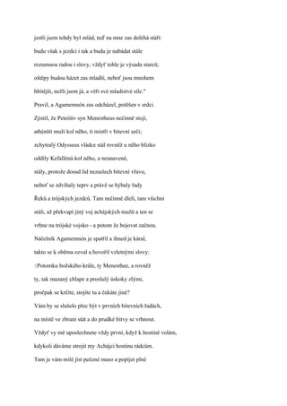 jestli jsem tehdy byl mlád, teď na mne zas doléhá stáří:

budu však s jezdci i tak a budu je nabádat stále

rozumnou radou i slovy, vždyť tohle je výsada starců;

oštěpy budou házet zas mladší, neboť jsou mnohem

hbitější, nežli jsem já, a věří své mladistvé síle."

Pravil, a Agamemnón zas odcházel, potěšen v srdci.

Zjistil, že Peteóův syn Menestheus nečinně stojí,

athénští muži kol něho, ti mistři v bitevní seči;

zchytralý Odysseus vládce stál rovněž u něho blízko

oddíly Kefallénů kol něho, a neunavené,

stály, protože dosud lid nezaslech bitevní vřavu,

neboť se zdvíhaly teprv a právě se hýbaly řady

Řeků a trójských jezdců. Tam nečinně dleli, tam všichni

stáli, až překvapí jiný voj achájských mužů a ten se

vrhne na trójské vojsko - a potom že bojovat začnou.

Náčelník Agamemnón je spatřil a ihned je káral,

takto se k oběma ozval a hovořil vzletnými slovy:

?Potomku   božského krále, ty Menesthee, a rovněž

ty, tak mazaný chlape a proslulý úskoky zlými,

pročpak se krčíte, stojíte tu a čekáte jiné?

Vám by se slušelo přec být v prvních bitevních řadách,

na místě ve zbrani stát a do prudké bitvy se vrhnout.

Vždyť vy mě uposlechnete vždy první, když k hostině volám,

kdykoli dáváme strojit my Achájci hostinu rádcům.

Tam je vám milé jíst pečené maso a popíjet plné
 
