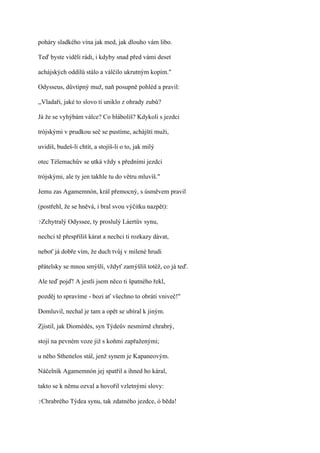 poháry sladkého vína jak med, jak dlouho vám libo.

Teď byste viděli rádi, i kdyby snad před vámi deset

achájských oddílů stálo a válčilo ukrutným kopím."

Odysseus, důvtipný muž, naň posupně pohléd a pravil:

,,Vladaři, jaké to slovo ti uniklo z ohrady zubů?

Já že se vyhýbám válce? Co blábolíš? Kdykoli s jezdci

trójskými v prudkou seč se pustíme, achájští muži,

uvidíš, budeš-li chtít, a stojíš-li o to, jak milý

otec Télemachův se utká vždy s předními jezdci

trójskými, ale ty jen takhle tu do větru mluvíš."

Jemu zas Agamemnón, král přemocný, s úsměvem pravil

(postřehl, že se hněvá, i bral svou výčitku nazpět):

?Zchytralý   Odyssee, ty proslulý Láertův synu,

nechci tě přespříliš kárat a nechci ti rozkazy dávat,

neboť já dobře vím, že duch tvůj v milené hrudi

přátelsky se mnou smýšlí, vždyť zamýšlíš totéž, co já teď.

Ale teď pojď! A jestli jsem něco ti špatného řekl,

pozděj to spravíme - bozi ať všechno to obrátí vniveč!"

Domluvil, nechal je tam a opět se ubíral k jiným.

Zjistil, jak Diomédés, syn Týdeův nesmírně chrabrý,

stojí na pevném voze již s koňmi zapřaženými;

u něho Sthenelos stál, jenž synem je Kapaneovým.

Náčelník Agamemnón jej spatřil a ihned ho káral,

takto se k němu ozval a hovořil vzletnými slovy:

?Chrabrého   Týdea synu, tak zdatného jezdce, ó běda!
 