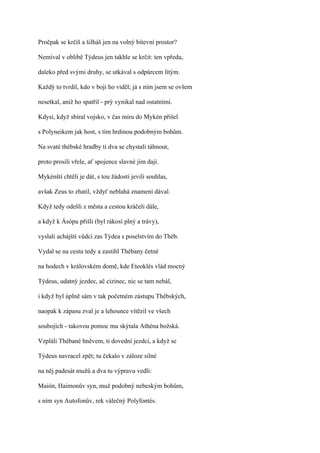 Pročpak se krčíš a šilháš jen na volný bitevní prostor?

Nemíval v oblibě Týdeus jen takhle se krčit: ten vpředu,

daleko před svými druhy, se utkával s odpůrcem lítým.

Každý to tvrdil, kdo v boji ho viděl; já s ním jsem se ovšem

nesetkal, aniž ho spatřil - prý vynikal nad ostatními.

Kdysi, když sbíral vojsko, v čas míru do Mykén přišel

s Polyneikem jak host, s tím hrdinou podobným bohům.

Na svaté thébské hradby ti dva se chystali táhnout,

proto prosili vřele, ať spojence slavné jim dají.

Mykénští chtěli je dát, s tou žádostí jevili souhlas,

avšak Zeus to zhatil, vždyť neblahá znamení dával.

Když tedy odešli z města a cestou kráčeli dále,

a když k Ásópu přišli (byl rákosí plný a trávy),

vyslali achájští vůdci zas Týdea s poselstvím do Théb.

Vydal se na cestu tedy a zastihl Thébany četné

na hodech v královském domě, kde Eteoklés vlád mocný

Týdeus, udatný jezdec, ač cizinec, nic se tam nebál,

i když byl úplně sám v tak početném zástupu Thébských,

naopak k zápasu zval je a lehounce vítězil ve všech

soubojích - takovou pomoc mu skýtala Athéna božská.

Vzpláli Thébané hněvem, ti dovední jezdci, a když se

Týdeus navracel zpět; tu čekalo v záloze silné

na něj padesát mužů a dva tu výpravu vedli:

Maión, Haimonův syn, muž podobný nebeským bohům,

s ním syn Autofonův, rek válečný Polyfontés.
 