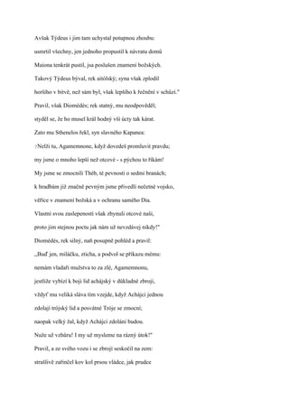 Avšak Týdeus i jim tam uchystal potupnou zhoubu:

usmrtil všechny, jen jednoho propustil k návratu domů

Maiona tenkrát pustil, jsa poslušen znamení božských.

Takový Týdeus býval, rek aitólský; syna však zplodil

horšího v bitvě, než sám byl, však lepšího k řečnění v schůzi."

Pravil, však Diomédés; rek statný, mu neodpověděl;

styděl se, že ho musel král hodný vší úcty tak kárat.

Zato mu Sthenelos řekl, syn slavného Kapanea:

?Nelži   tu, Agamemnone, když dovedeš promluvit pravdu;

my jsme o mnoho lepší než otcové - s pýchou to říkám!

My jsme se zmocnili Théb, té pevnosti o sedmi branách;

k hradbám již značně pevným jsme přivedli nečetné vojsko,

věříce v znamení božská a v ochranu samého Dia.

Vlastní svou zaslepeností však zhynuli otcové naši,

proto jim stejnou poctu jak nám už nevzdávej nikdy!"

Diomédés, rek silný, naň posupně pohléd a pravil:

,,Buď jen, miláčku, zticha, a podvol se příkazu mému:

nemám vladaři mužstva to za zlé, Agamemnonu,

jestliže vybízí k boji lid achájský v důkladné zbroji,

vždyť mu veliká sláva tím vzejde, když Achájci jednou

zdolají trójský lid a posvátné Tróje se zmocní;

naopak velký žal, když Achájci zdoláni budou.

Nuže už vzhůru! I my už mysleme na rázný útok!"

Pravil, a ze svého vozu i se zbrojí seskočil na zem:

strašlivě zařinčel kov kol prsou vládce, jak prudce
 