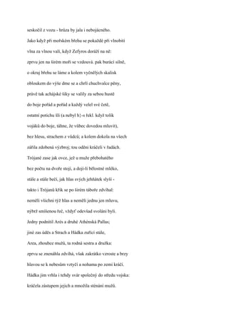 seskočil z vozu - hrůza by jala i nebojácného.

Jako když při mořském břehu se pokaždé při vlnobití

vlna za vlnou valí, když Zefyros doráží na ně:

zprvu jen na širém moři se vzdouvá. pak burácí silně,

o okraj břehu se láme a kolem vyčnělých skalisk

obloukem do výše dme se a chrlí chuchvalce pěny,

právě tak achájské šiky se valily za sebou hustě

do boje pořád a pořád a každý velel své četě,

ostatní potichu šli (a nebyl h}-s řekl. když tolik

vojáků do boje, táhne, že vůbec dovedou mluvit),

bez hlesu, strachem z vůdců; a kolem dokola na všech

zářila zdobená výzbroj; tou oděni kráčeli v řadách.

Trójané zase jak ovce, jež u muže přebohatého

bez počtu na dvoře stojí, a dojí-li bělostné mléko,

stále a stále bečí, jak hlas svých jehňátek slyší -

takto i Trójanů křik se po širém táboře zdvíhal:

neměli všichni týž hlas a neměli jednu jen mluvu,

nýbrž smíšenou řeč, vždyť odevšad svoláni byli.

Jedny podnítil Arés a druhé Athénská Pallas;

jiné zas úděs a Strach a Hádka zuřící stále,

Area, zhoubce mužů, ta rodná sestra a družka:

zprvu se znenáhla zdvíhá, však zakrátko vzroste a brzy

hlavou se k nebesům vztyčí a nohama po zemi kráčí.

Hádka jim vrhla i tehdy svár společný do středu vojska:

kráčela zástupem jejich a množila sténání mužů.
 