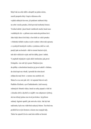 Když tak na sebe táhli a dospěli na jedno místo,

srazili pospolu štíty i kopí a tělesnou sílu

vojáků oděných kovem; již puklami zdobené štíty

na sebe vrazily prudce, čímž povstal mohutný lomoz.

Vznikal nářek i jásot hned vraždících mužů, hned zase

vražděných zle - a přitom zem mokvala prolitou krví.

Jako když dravé dvě řeky s hor dolů se valící prudce

v hluboké úžlabí svedou svých vodstev obrovské spousty

z vysokých horských vrchů a vymletou roklí se valí,

pastýř pak na horách v dáli to temné hučení slyší,

tak těch válčících vojsk zněl do dálky jásot i nářek.

V popředí trójských vojsk sklál Antilochos jak první

Echepóla - ten rek byl synem Thalýsiovým:

do přilby s chocholem hustým jej první udeřil v hřeben,

do čela kopí mu vbodl, i pronikl do nitra kostí

oštěpu kovaný hrot - a temno mu zastřelo oči.

Skácel se na zem jak věž v té urputné bitevní seči.

Padlého Elefénór, syn Chalkódontův, král mocný,

srdnatých Abantů vůdce, hned za nohy popad a vlek ho

z dosahu střel a dychtil co nejdřív mu odejmout výzbroj;

ale ten úlisný pokus mu trval jen krátce. Jej přitom

srdnatý Agénór spatřil, jak mrtvolu vleče. Jak byl tak

nakloněn, bylo mu vidět bok nekrytý štítem. Ten bok mu

proklál kovovým hrotem a rázem mu rozpojil údy.

Takto ho opustil život a nad ním strhla se hrozná
 