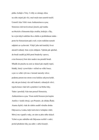 půtka Achájů s Tróy. I vrhly se zástupy obou

na sebe stejně jak vlci, muž muže tam usmrtit toužil.

Usmrtil Aiás Větší vtom Anthemiónova syna;

Simeisios slul ten kvetoucí jinoch, jejž matka

na březích u Simoentu kdys zrodila, kráčejíc z Ídy,

ke svým když rodičům šla a chtěla si prohlédnout stáda -

proto ho Simoeisiem pak zvali; svým rodičům nemoh

odplatit za vychování. Vždyť jeho tak kratičký život

ukončil srdnatý Aiás svým oštěpem. Vpředu jak spěchal,

do hrudi zasáhl jej blíž prsní bradavky vpravo,

a ten bronzový hrot skrz naskrz mu pronikl hrudí.

Mladík do prachu na zem se skácel jak ztepilý topol,

hladký, který vyrost kdes v nížině na velké louce,

a jen ve velké výši mu v koruně narostly větve;

podetne potom ten strom svou lesklou sekyrou kolář,

aby tak pro krásný vůz měl loukotě z ohnutých větví;

topolu kmen však leží a práchniví na břehu řeky.

Takto i proslulý Aiás tam porazil Simoeisia,

Anthemiónova syna. Vtom mrštil bronzovým kopím

Antifos v lesklé zbroji, syn Priamův, do shluku Řeků.

Aianta chybil, však do slabin zasáhl věrného druha

Odysseova, Leuka, když mrtvolu k Achájům vlekl;

Mrtvý mu vypadl z ruky, on sám se přes něho skácel.

Velmi se pro zabitého rek Odysseus rozlítil v srdci;

prošel předními šiky jsa oděn v zářící krunýř,
 